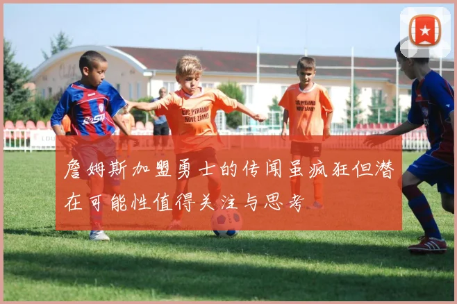詹姆斯加盟勇士的传闻虽疯狂但潜在可能性值得关注与思考