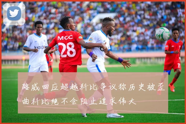 路威回应超越科比争议称历史被歪曲科比绝不会阻止追求伟大