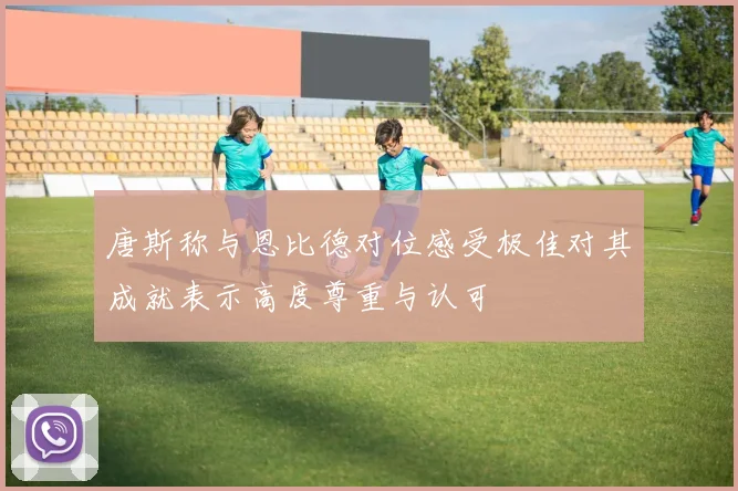 唐斯称与恩比德对位感受极佳对其成就表示高度尊重与认可