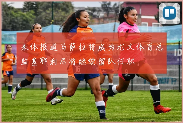 米体报道马萨拉将成为尤文体育总监基耶利尼将继续留队任职