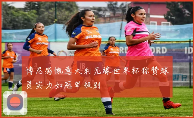 博尼感慨意大利无缘世界杯称赞球员实力如冠军级别