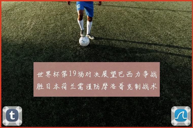 世界杯第19场对决展望巴西力争战胜日本荷兰需谨防摩洛哥克制战术
