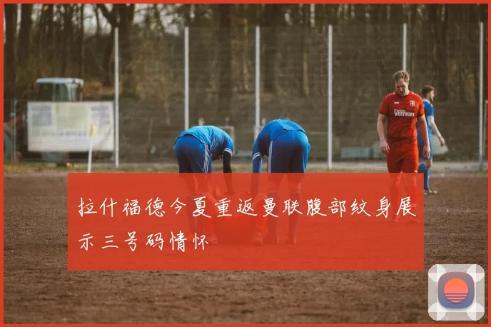 拉什福德今夏重返曼联腹部纹身展示三号码情怀