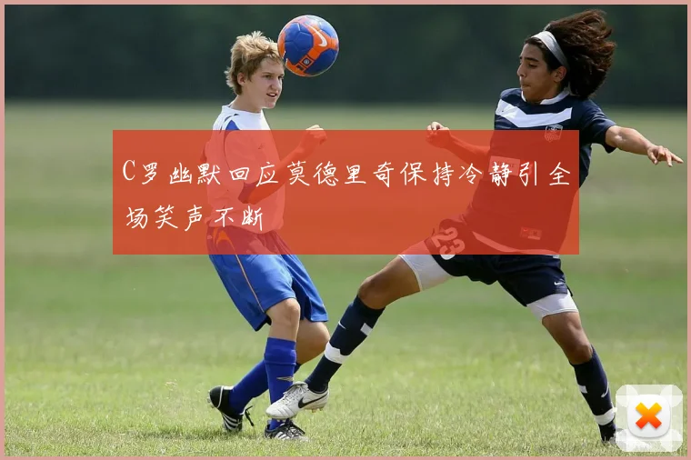 C罗幽默回应莫德里奇保持冷静引全场笑声不断
