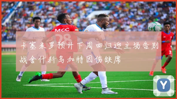 卡塞米罗预计下周回归迎主场告别战舍什科乌加特因伤缺席