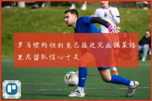 罗马续约切利克已接近完成佩莱格里尼留队信心十足