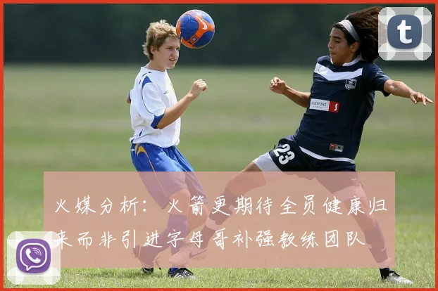 火媒分析：火箭更期待全员健康归来而非引进字母哥补强教练团队
