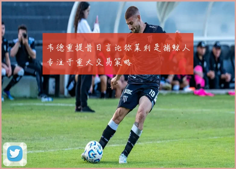 韦德重提昔日言论称莱利是捕鲸人专注于重大交易策略