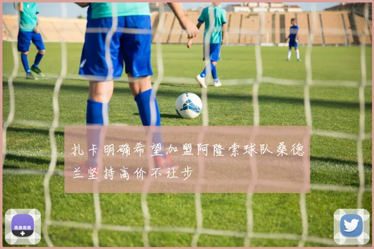 扎卡明确希望加盟阿隆索球队桑德兰坚持高价不让步