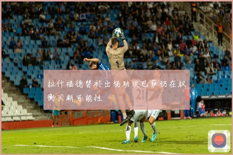 拉什福德替补出场助攻巴萨仍在权衡买断可能性