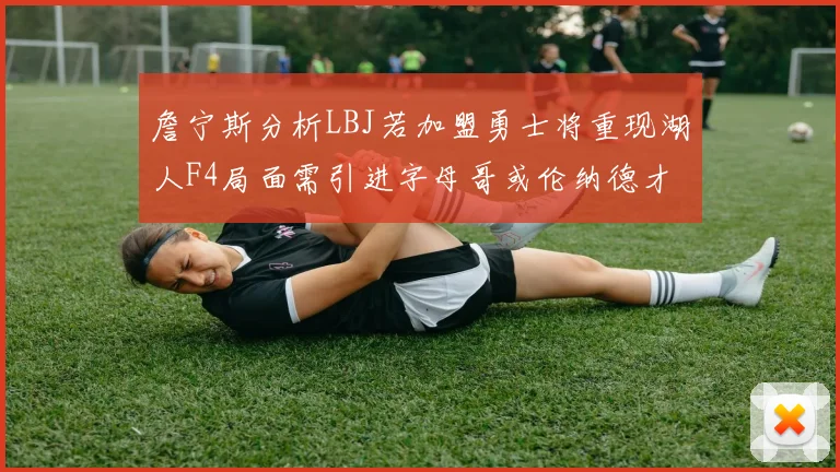 詹宁斯分析LBJ若加盟勇士将重现湖人F4局面需引进字母哥或伦纳德才能成功