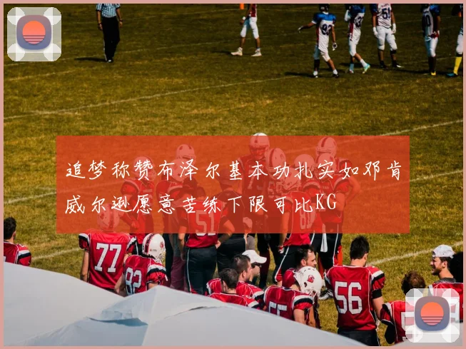 追梦称赞布泽尔基本功扎实如邓肯威尔逊愿意苦练下限可比KG