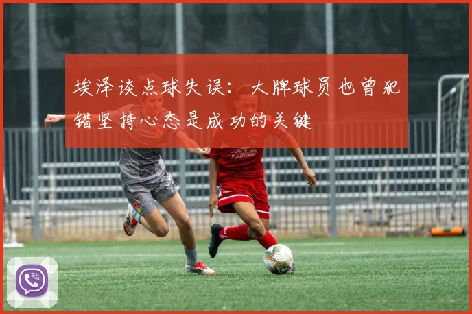 埃泽谈点球失误：大牌球员也曾犯错坚持心态是成功的关键