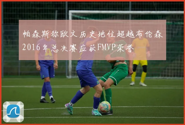 帕森斯称欧文历史地位超越布伦森2016年总决赛应获FMVP荣誉