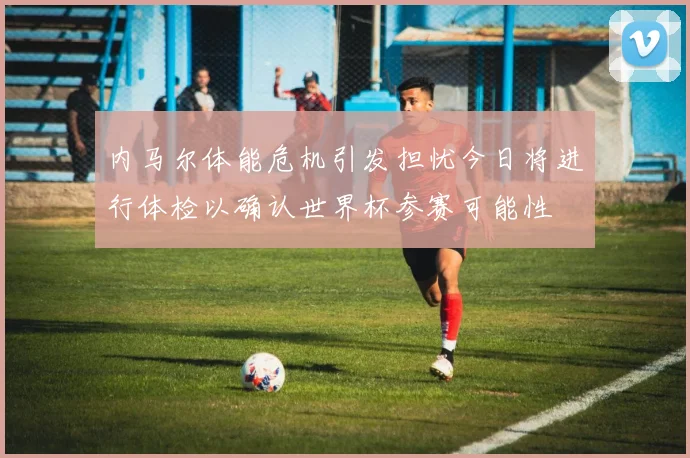 内马尔体能危机引发担忧今日将进行体检以确认世界杯参赛可能性