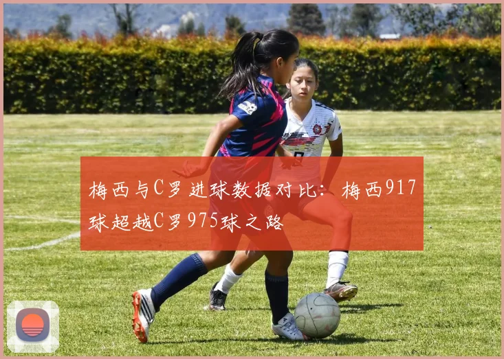 梅西与C罗进球数据对比：梅西917球超越C罗975球之路