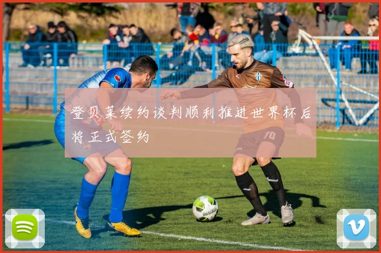 登贝莱续约谈判顺利推进世界杯后将正式签约