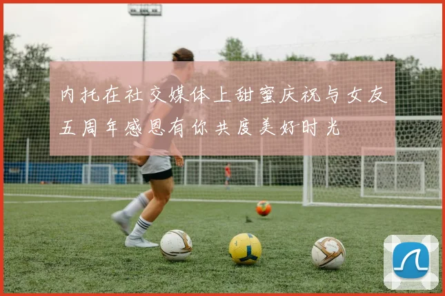 内托在社交媒体上甜蜜庆祝与女友五周年感恩有你共度美好时光