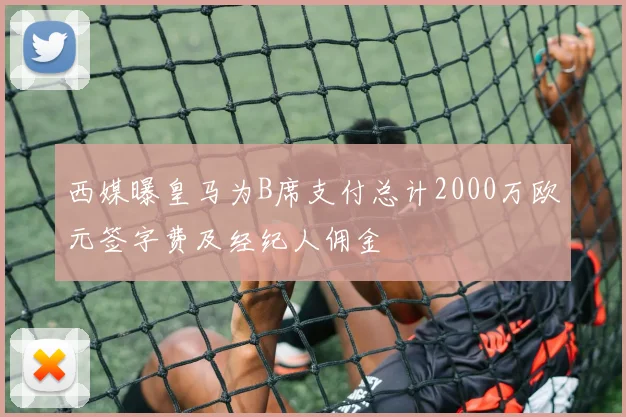 西媒曝皇马为B席支付总计2000万欧元签字费及经纪人佣金