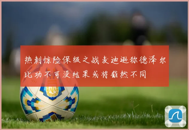 热刺惊险保级之战麦迪逊称德泽尔比功不可没结果或将截然不同