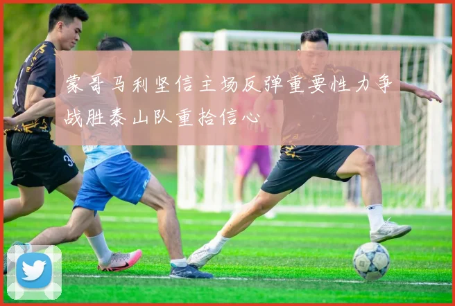 蒙哥马利坚信主场反弹重要性力争战胜泰山队重拾信心