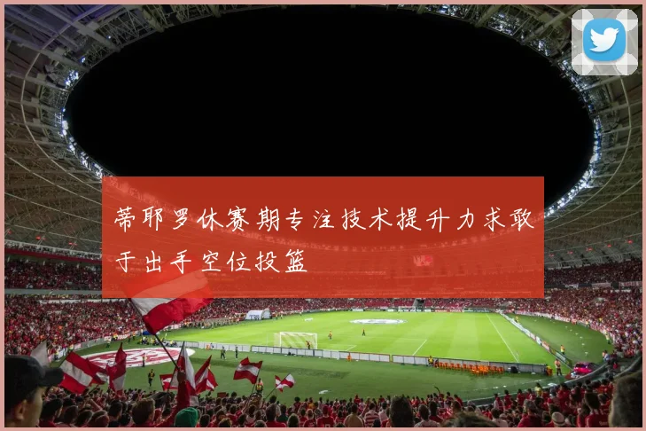 蒂耶罗休赛期专注技术提升力求敢于出手空位投篮